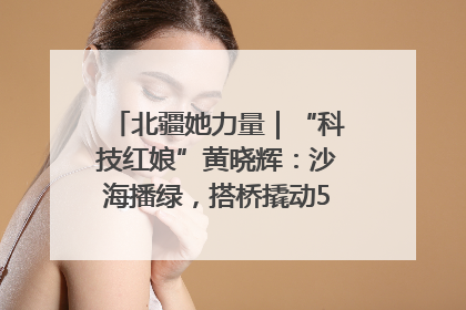 北疆她力量｜“科技红娘”黄晓辉：沙海播绿，搭桥撬动5.3亿研发