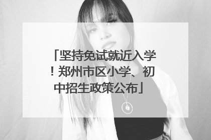 坚持免试就近入学！郑州市区小学、初中招生政策公布