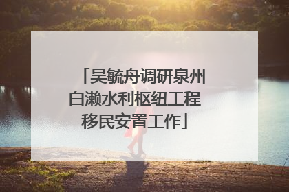 吴毓舟调研泉州白濑水利枢纽工程移民安置工作
