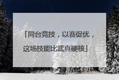 同台竞技，以赛促优，这场技能比武真硬核