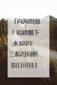 向海图强！福建舰下水3周年 三航母同框指日可待