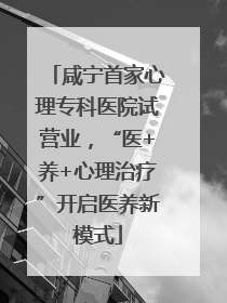 咸宁首家心理专科医院试营业，“医+养+心理治疗”开启医养新模式