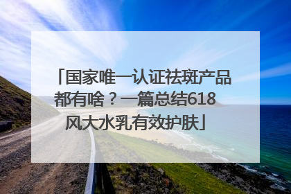 国家唯一认证祛斑产品都有啥？一篇总结618风大水乳有效护肤
