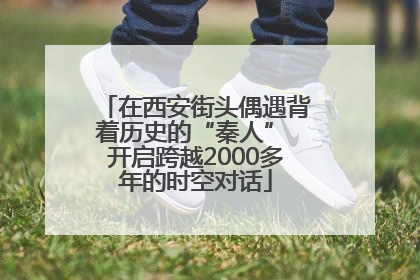 在西安街头偶遇背着历史的“秦人” 开启跨越2000多年的时空对话