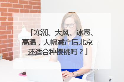 寒潮、大风、冰雹、高温，大幅减产后北京还适合种樱桃吗？