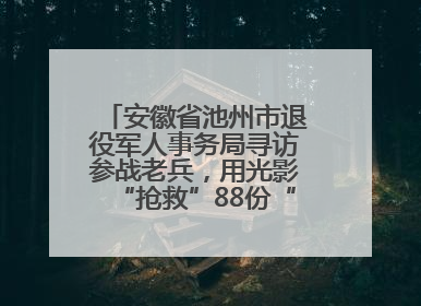 安徽省池州市退役军人事务局寻访参战老兵，用光影“抢救”88份“烽火档案”