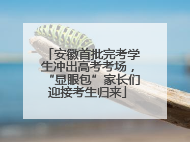 安徽首批完考学生冲出高考考场，“显眼包”家长们迎接考生归来