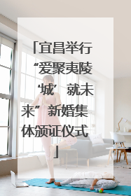 宜昌举行“爱聚夷陵‘城’就未来”新婚集体颁证仪式