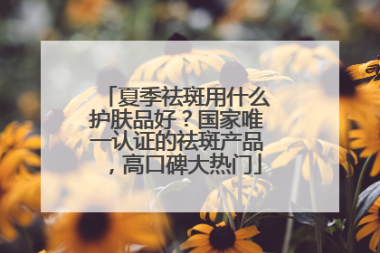 夏季祛斑用什么护肤品好？国家唯一认证的祛斑产品，高口碑大热门