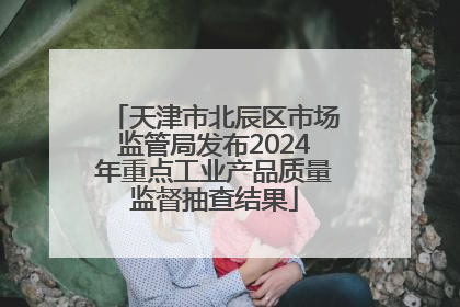 天津市北辰区市场监管局发布2024年重点工业产品质量监督抽查结果