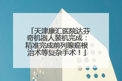 天津康汇医院达芬奇机器人装机完成：精准完成前列腺癌根治术等复杂手术！
