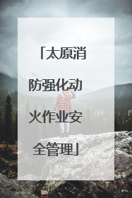 太原消防强化动火作业安全管理