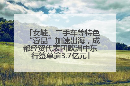 女鞋、二手车等特色“蓉品”加速出海，成都经贸代表团欧洲中东行签单逾3.7亿元
