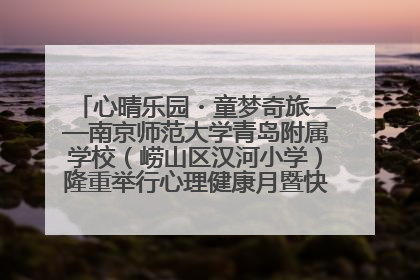 心晴乐园・童梦奇旅——南京师范大学青岛附属学校（崂山区汉河小学）隆重举行心理健康月暨快乐六一游园会