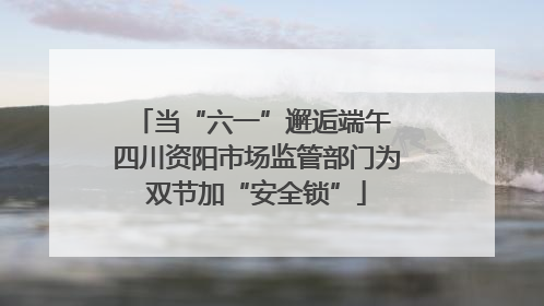 当“六一”邂逅端午 四川资阳市场监管部门为双节加“安全锁”