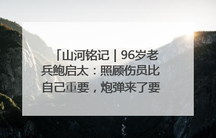 山河铭记｜96岁老兵鲍启太：照顾伤员比自己重要，炮弹来了要趴在他们身上