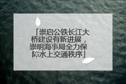 崇启公铁长江大桥建设有新进展，崇明海事局全力保障水上交通秩序