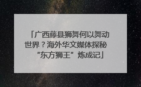 广西藤县狮舞何以舞动世界？海外华文媒体探秘“东方狮王”炼成记