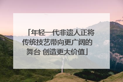 年轻一代非遗人正将传统技艺带向更广阔的舞台 创造更大价值