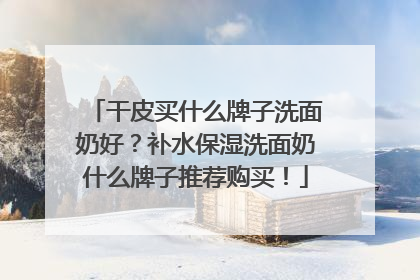 干皮买什么牌子洗面奶好？补水保湿洗面奶什么牌子推荐购买！