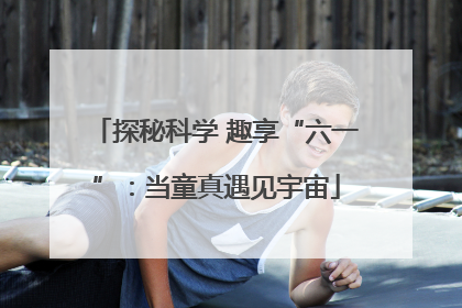 探秘科学 趣享“六一”：当童真遇见宇宙