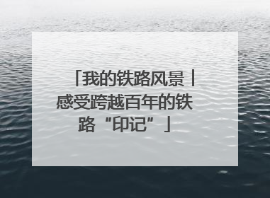 我的铁路风景︱感受跨越百年的铁路“印记”