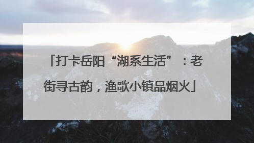 打卡岳阳“湖系生活”：老街寻古韵，渔歌小镇品烟火