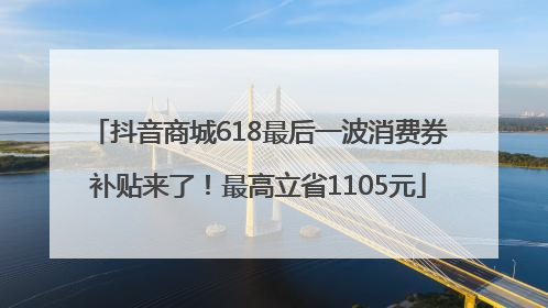 抖音商城618最后一波消费券补贴来了！最高立省1105元