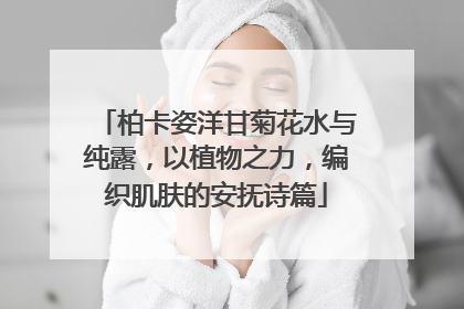 柏卡姿洋甘菊花水与纯露，以植物之力，编织肌肤的安抚诗篇