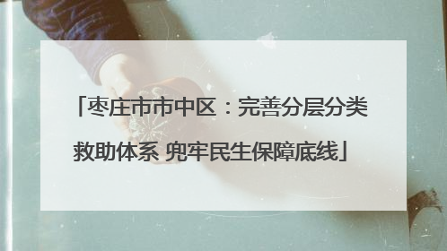枣庄市市中区：完善分层分类救助体系 兜牢民生保障底线