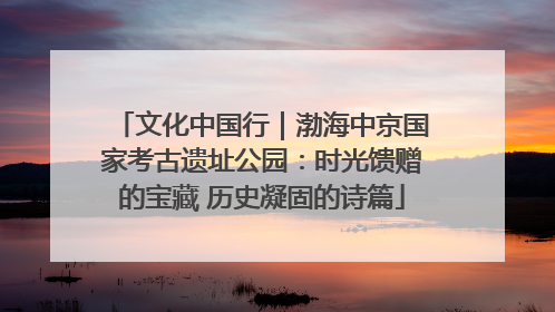 文化中国行｜渤海中京国家考古遗址公园：时光馈赠的宝藏 历史凝固的诗篇