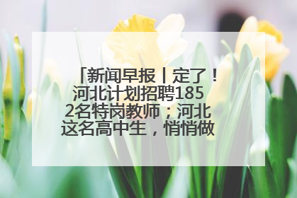 新闻早报丨定了！河北计划招聘1852名特岗教师；河北这名高中生，悄悄做了件超酷的事>>