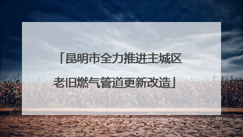 昆明市全力推进主城区老旧燃气管道更新改造