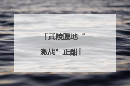 武陵腹地“激战”正酣