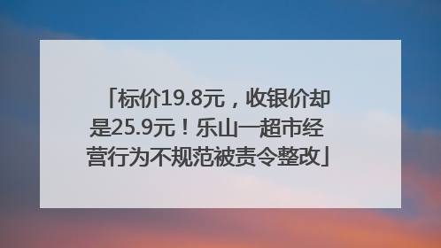 标价19.8元，收银价却是25.9元！乐山一超市经营行为不规范被责令整改