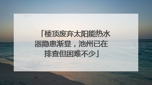 楼顶废弃太阳能热水器隐患渐显，池州已在排查但困难不少