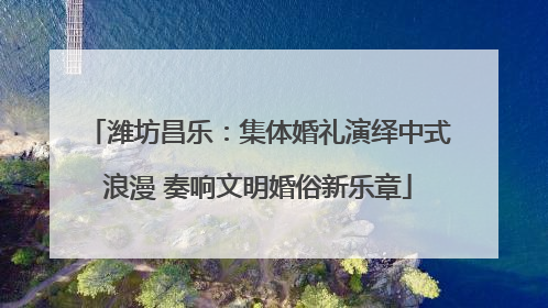 潍坊昌乐：集体婚礼演绎中式浪漫 奏响文明婚俗新乐章