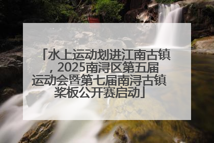 水上运动划进江南古镇，2025南浔区第五届运动会暨第七届南浔古镇桨板公开赛启动