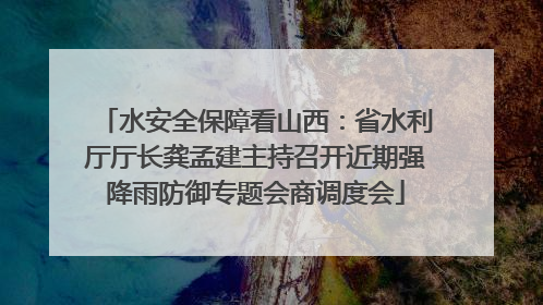 水安全保障看山西：省水利厅厅长龚孟建主持召开近期强降雨防御专题会商调度会