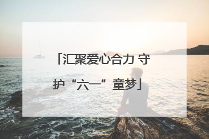 汇聚爱心合力 守护“六一”童梦