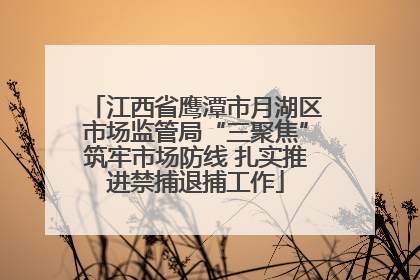 江西省鹰潭市月湖区市场监管局“三聚焦”筑牢市场防线 扎实推进禁捕退捕工作
