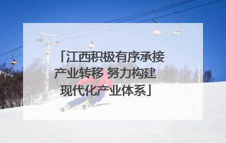 江西积极有序承接产业转移 努力构建现代化产业体系