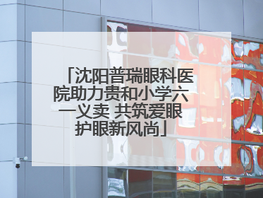沈阳普瑞眼科医院助力贵和小学六一义卖 共筑爱眼护眼新风尚