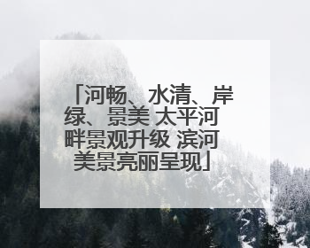 河畅、水清、岸绿、景美 太平河畔景观升级 滨河美景亮丽呈现