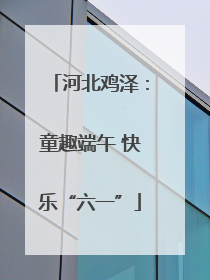 河北鸡泽：童趣端午 快乐“六一”