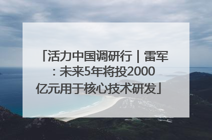 活力中国调研行｜雷军：未来5年将投2000亿元用于核心技术研发
