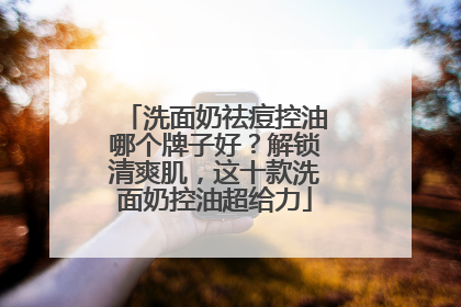 洗面奶祛痘控油哪个牌子好？解锁清爽肌，这十款洗面奶控油超给力