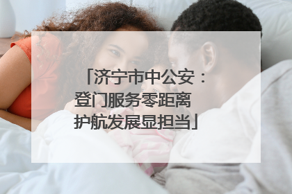 济宁市中公安：登门服务零距离 护航发展显担当