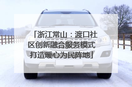 浙江常山：渡口社区创新融合服务模式打造暖心为民阵地