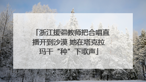 浙江援疆教师把合唱直播开到沙漠 她在塔克拉玛干“种”下歌声